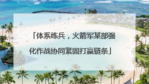 体系练兵，火箭军某部强化作战协同紧固打赢链条