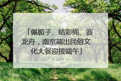 佩栀子、结彩绳、赛龙舟，南京端出民俗文化大餐迎接端午