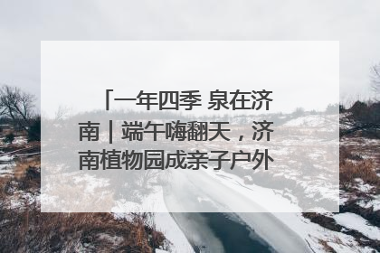 一年四季 泉在济南｜端午嗨翻天，济南植物园成亲子户外热门打卡地