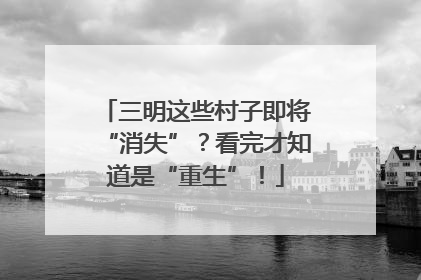 三明这些村子即将“消失”？看完才知道是“重生”！