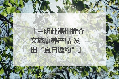 三明赴福州推介文旅康养产品 发出“夏日邀约”