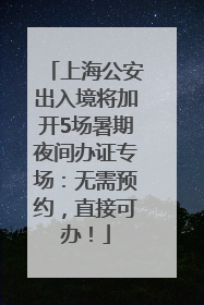 上海公安出入境将加开5场暑期夜间办证专场：无需预约，直接可办！
