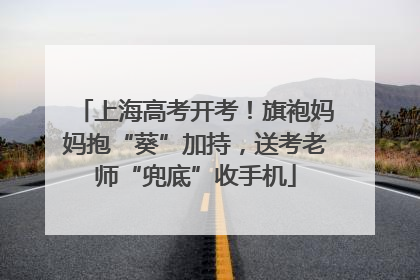 上海高考开考！旗袍妈妈抱“葵”加持，送考老师“兜底”收手机
