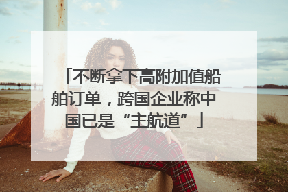不断拿下高附加值船舶订单，跨国企业称中国已是“主航道”