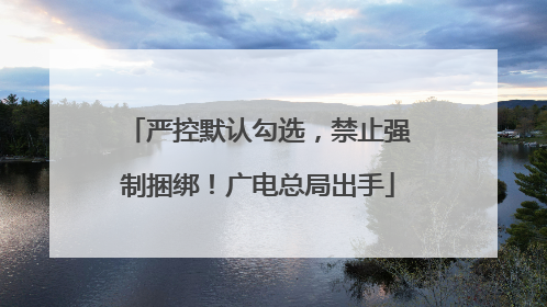 严控默认勾选，禁止强制捆绑！广电总局出手