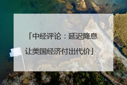 中经评论：延迟降息让美国经济付出代价