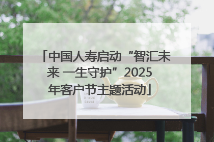 中国人寿启动“智汇未来 一生守护”2025年客户节主题活动