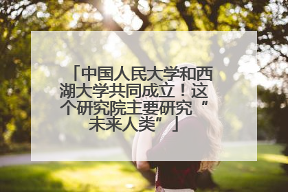 中国人民大学和西湖大学共同成立！这个研究院主要研究“未来人类”