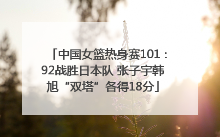 中国女篮热身赛101∶92战胜日本队 张子宇韩旭“双塔”各得18分