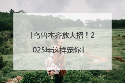 乌鲁木齐放大招！2025年这样宠你