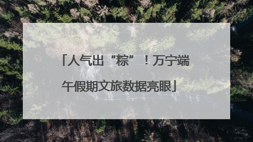 人气出“粽”！万宁端午假期文旅数据亮眼