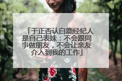 于正否认白鹿经纪人是自己表妹：不会跟同事做朋友，不会让亲友介入到我的工作