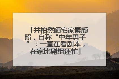 井柏然晒宅家素颜照，自称“中年男子”：一直在看剧本，在家比剧组还忙