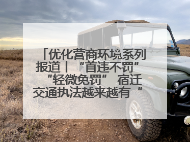 优化营商环境系列报道丨“首违不罚”“轻微免罚” 宿迁交通执法越来越有“人情味”