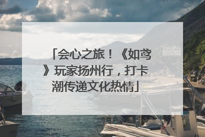 会心之旅！《如鸢》玩家扬州行，打卡潮传递文化热情