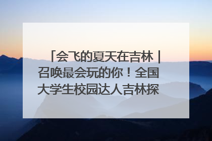会飞的夏天在吉林｜召唤最会玩的你！全国大学生校园达人吉林探线活动招募中