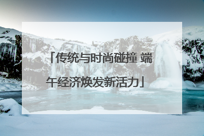 传统与时尚碰撞 端午经济焕发新活力