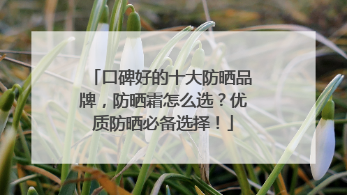 口碑好的十大防晒品牌，防晒霜怎么选？优质防晒必备选择！