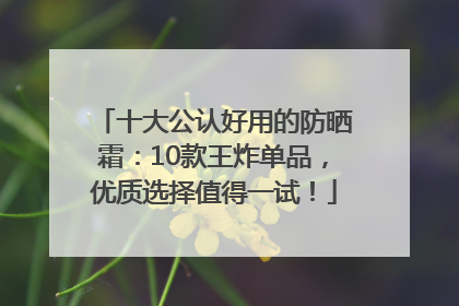 十大公认好用的防晒霜：10款王炸单品，优质选择值得一试！