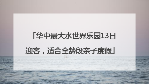 华中最大水世界乐园13日迎客，适合全龄段亲子度假