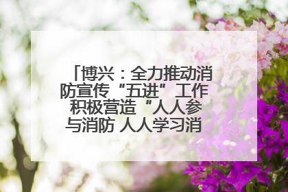 博兴：全力推动消防宣传“五进”工作 积极营造“人人参与消防 人人学习消防”的良好氛围