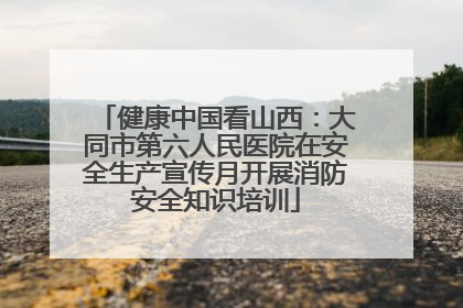 健康中国看山西：大同市第六人民医院在安全生产宣传月开展消防安全知识培训