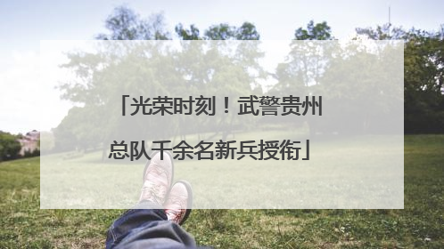 光荣时刻！武警贵州总队千余名新兵授衔