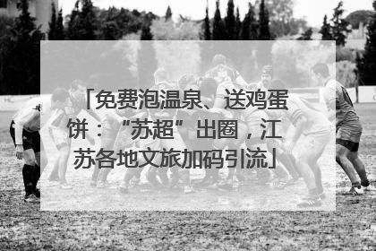 免费泡温泉、送鸡蛋饼：“苏超”出圈，江苏各地文旅加码引流