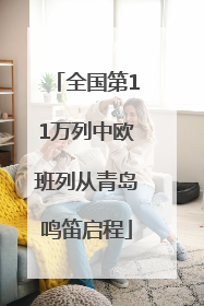 全国第11万列中欧班列从青岛鸣笛启程