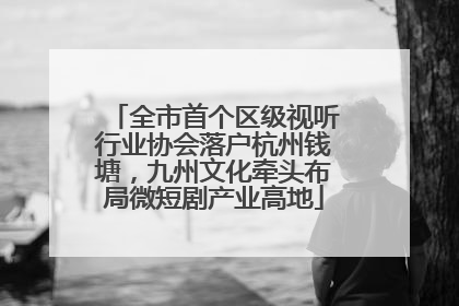 全市首个区级视听行业协会落户杭州钱塘，九州文化牵头布局微短剧产业高地