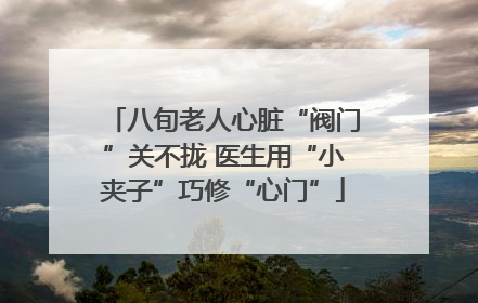 八旬老人心脏“阀门”关不拢 医生用“小夹子”巧修“心门”
