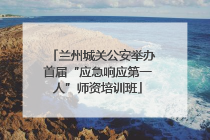 兰州城关公安举办首届“应急响应第一人”师资培训班