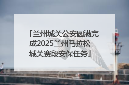 兰州城关公安圆满完成2025兰州马拉松城关赛段安保任务