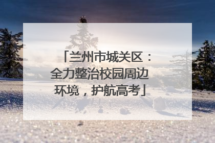 兰州市城关区:全力整治校园周边环境,护航高考