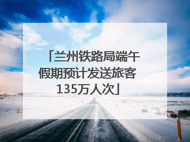 兰州铁路局端午假期预计发送旅客135万人次