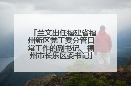 兰文出任福建省福州新区党工委分管日常工作的副书记、福州市长乐区委书记