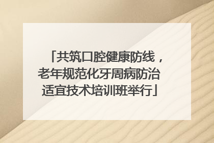 共筑口腔健康防线，老年规范化牙周病防治适宜技术培训班举行