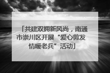 共建双拥新风尚，南通市崇川区开展“爱心剪发 情暖老兵”活动