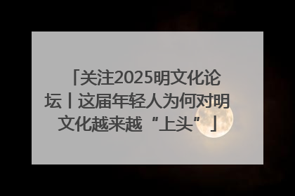 关注2025明文化论坛丨这届年轻人为何对明文化越来越“上头”