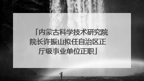 内蒙古科学技术研究院院长许振山拟任自治区正厅级事业单位正职