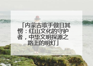 内蒙古歌手傲日其愣：红山文化的守护者，中华文明探源之路上的明灯