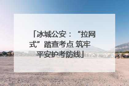 冰城公安：“拉网式”踏查考点 筑牢平安护考防线