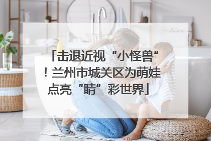 击退近视“小怪兽”！兰州市城关区为萌娃点亮“睛”彩世界