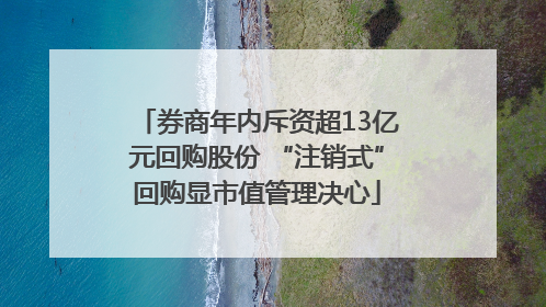 券商年内斥资超13亿元回购股份 “注销式”回购显市值管理决心