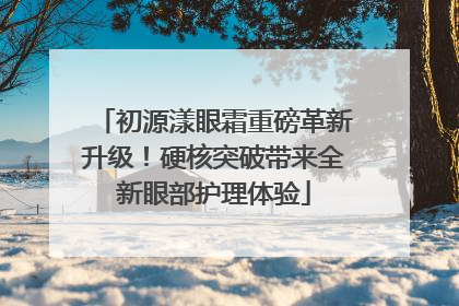 初源漾眼霜重磅革新升级！硬核突破带来全新眼部护理体验