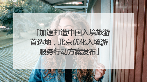 加速打造中国入境旅游首选地，北京优化入境游服务行动方案发布