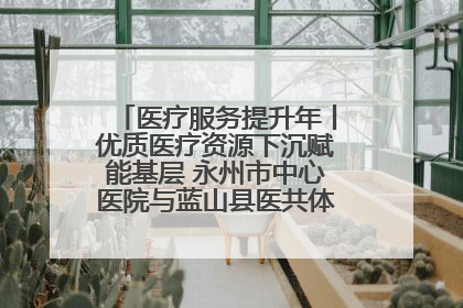 医疗服务提升年丨优质医疗资源下沉赋能基层 永州市中心医院与蓝山县医共体总院共筑健康屏障
