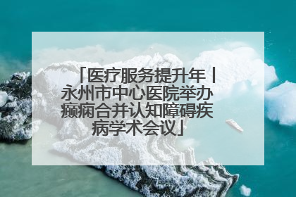 医疗服务提升年丨永州市中心医院举办癫痫合并认知障碍疾病学术会议