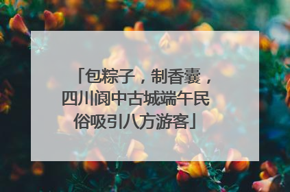 包粽子，制香囊，四川阆中古城端午民俗吸引八方游客