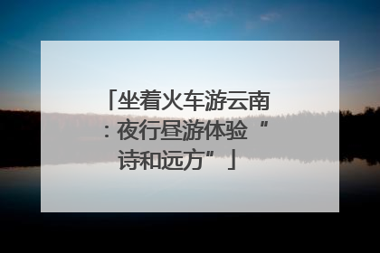 坐着火车游云南：夜行昼游体验“诗和远方”